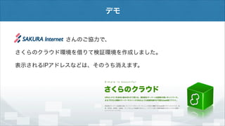 デモ

         さんのご協力で、
さくらのクラウド環境を借りて検証環境を作成しました。
表示されるIPアドレスなどは、そのうち消えます。

 