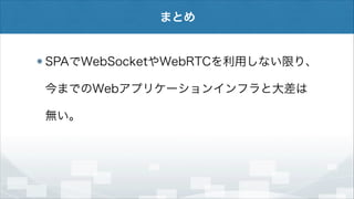 まとめ

SPAでWebSocketやWebRTCを利用しない限り、
今までのWebアプリケーションインフラと大差は
無い。

 