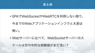 まとめ

SPAでWebSocketやWebRTCを利用しない限り、
今までのWebアプリケーションインフラと大差は
無い。
Webサーバーに比べて、WebSocketサーバーのス
ケールは世の中的な経験値がまだ浅い？

 