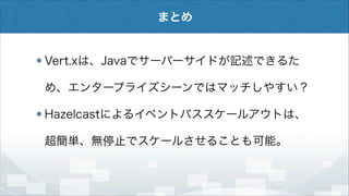 まとめ

Vert.xは、Javaでサーバーサイドが記述できるた
め、エンタープライズシーンではマッチしやすい？
Hazelcastによるイベントバススケールアウトは、
超簡単、無停止でスケールさせることも可能。

 