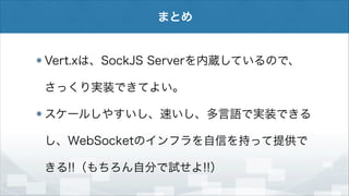 まとめ

Vert.xは、SockJS Serverを内蔵しているので、
さっくり実装できてよい。
スケールしやすいし、速いし、多言語で実装できる
し、WebSocketのインフラを自信を持って提供で
きる!!（もちろん自分で試せよ!!）

 
