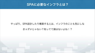SPAに必要なインフラとは？

やっぱり、SPA設計したり構築する人は、インフラのことも気にしな
きゃダメじゃない？知ってて損はないよね！？

 