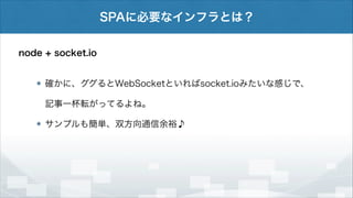 SPAに必要なインフラとは？
node + socket.io
確かに、ググるとWebSocketといればsocket.ioみたいな感じで、
記事一杯転がってるよね。
サンプルも簡単、双方向通信余裕♪

 