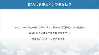 SPAに必要なインフラとは？

でも、WebSocketやりたいけど、Redisの冗長化とか…監視…
nodeのインスタンスを複数立てて…
nodeのパフォーマンスどうよ…

 