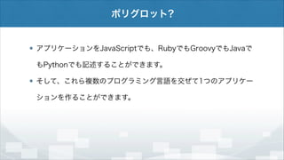 ポリグロット?

アプリケーションをJavaScriptでも、RubyでもGroovyでもJavaで
もPythonでも記述することができます。
そして、これら複数のプログラミング言語を交ぜて1つのアプリケー
ションを作ることができます。

 