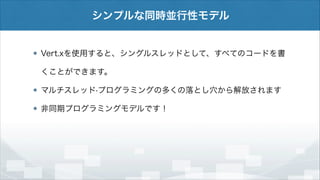シンプルな同時並行性モデル

Vert.xを使用すると、シングルスレッドとして、すべてのコードを書
くことができます。
マルチスレッド·プログラミングの多くの落とし穴から解放されます
非同期プログラミングモデルです！

 