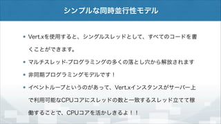 シンプルな同時並行性モデル

Vert.xを使用すると、シングルスレッドとして、すべてのコードを書
くことができます。
マルチスレッド·プログラミングの多くの落とし穴から解放されます
非同期プログラミングモデルです！
イベントループというのがあって、Vert.xインスタンスがサーバー上
で利用可能なCPUコアにスレッドの数と一致するスレッド立てて稼
働することで、CPUコアを活かしきるよ！！

 