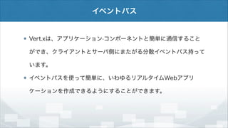 イベントバス

Vert.xは、アプリケーション·コンポーネントと簡単に通信すること
ができ、クライアントとサーバ側にまたがる分散イベントバス持って
います。
イベントバスを使って簡単に、いわゆるリアルタイムWebアプリ
ケーションを作成できるようにすることができます。

 