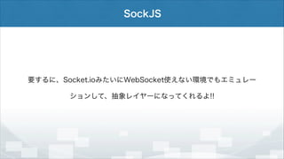 SockJS

要するに、Socket.ioみたいにWebSocket使えない環境でもエミュレー
ションして、抽象レイヤーになってくれるよ!!

 
