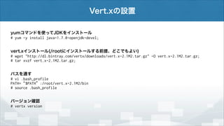 Vert.xの設置
yumコマンドを使ってJDKをインストール
# yum -y install java-1.7.0-openjdk-devel;
vert.xインストール(/rootにインストールする前提、どこでもよい)
# wget "http://dl.bintray.com/vertx/downloads/vert.x-2.1M2.tar.gz" -O vert.x-2.1M2.tar.gz;
# tar xvzf vert.x-2.1M2.tar.gz;
パスを通す
# vi .bash_profile
PATH=“$PATH”:/root/vert.x-2.1M2/bin
# source .bash_profile
バージョン確認
# vertx version

 