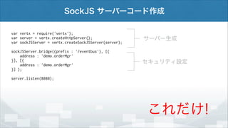 SockJS サーバーコード作成
var vertx = require('vertx');
var server = vertx.createHttpServer();
var sockJSServer = vertx.createSockJSServer(server);

サーバー生成

!

sockJSServer.bridge({prefix : '/eventbus'}, [{
address : 'demo.orderMgr'
}], [{
address : 'demo.orderMgr'
}] );

セキュリティ設定

!

server.listen(8080);

これだけ!

 