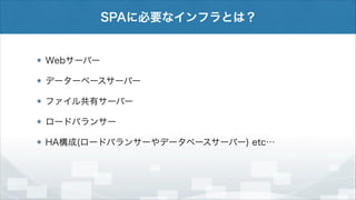 SPAに必要なインフラとは？

Webサーバー
データーベースサーバー
ファイル共有サーバー
ロードバランサー
HA構成(ロードバランサーやデータベースサーバー) etc…

 