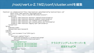 /root/vert.x-2.1M2/conf/cluster.xmlを編集
<hazelcast xsi:schemaLocation="http://www.hazelcast.com/schema/config hazelcast-basic.xsd"
xmlns="http://www.hazelcast.com/schema/config"
xmlns:xsi="http://www.w3.org/2001/XMLSchema-instance">
<properties>
<property name="hazelcast.mancenter.enabled">false</property>
<property name="hazelcast.memcache.enabled">false</property>
<property name="hazelcast.rest.enabled">false</property>
<property name="hazelcast.wait.seconds.before.join">0</property>
<property name="hazelcast.logging.type">jdk</property>
</properties>
<group>
<name>dev</name>
<password>dev-pass</password>
</group>
<network>
<port auto-increment="true">5701</port>
<join>
<multicast enabled="false">
<multicast-group>224.2.2.3</multicast-group>
<multicast-port>54327</multicast-port>
</multicast>
<tcp-ip enabled="true">
<interface>192.168.0.2</interface>
<interface>192.168.0.3</interface>
<interface>192.168.0.4</interface>
</tcp-ip>
<aws enabled=“false">
…

クラスタリングしたいサーバーを
追加すればOK

 
