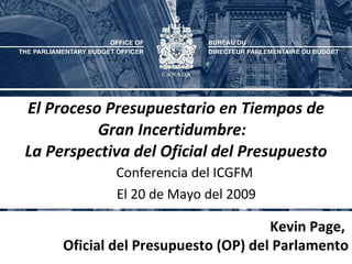 El Proceso Presupuestario en Tiempos de Gran Incertidumbre:  La Perspectiva del Oficial del Presupuesto Conferencia del ICGFM  El 20 de Mayo del 2009 Kevin Page,  Oficial del Presupuesto (OP) del Parlamento 