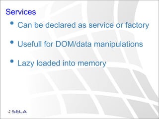 Services
• Can be declared as service or factory
• Usefull for DOM/data manipulations
• Lazy loaded into memory
 