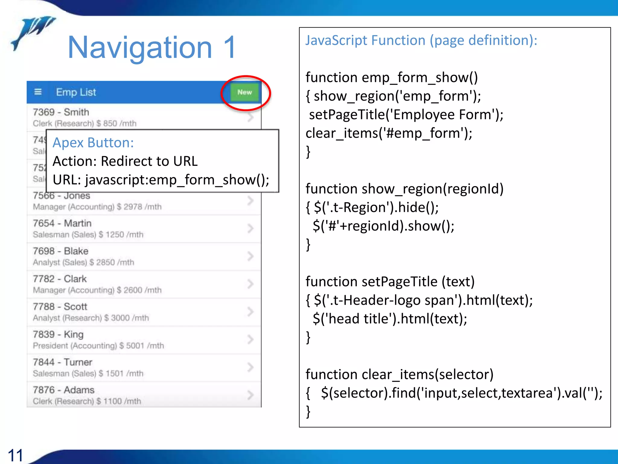11 Apex Button: Action: Redirect to URL URL: javascript:emp_form_show(); Navigation 1 JavaScript Function (page definition): function emp_form_show() { show_region('emp_form'); setPageTitle('Employee Form'); clear_items('#emp_form'); } function show_region(regionId) { $('.t-Region').hide(); $('#'+regionId).show(); } function setPageTitle (text) { $('.t-Header-logo span').html(text); $('head title').html(text); } function clear_items(selector) { $(selector).find('input,select,textarea').val(''); } 