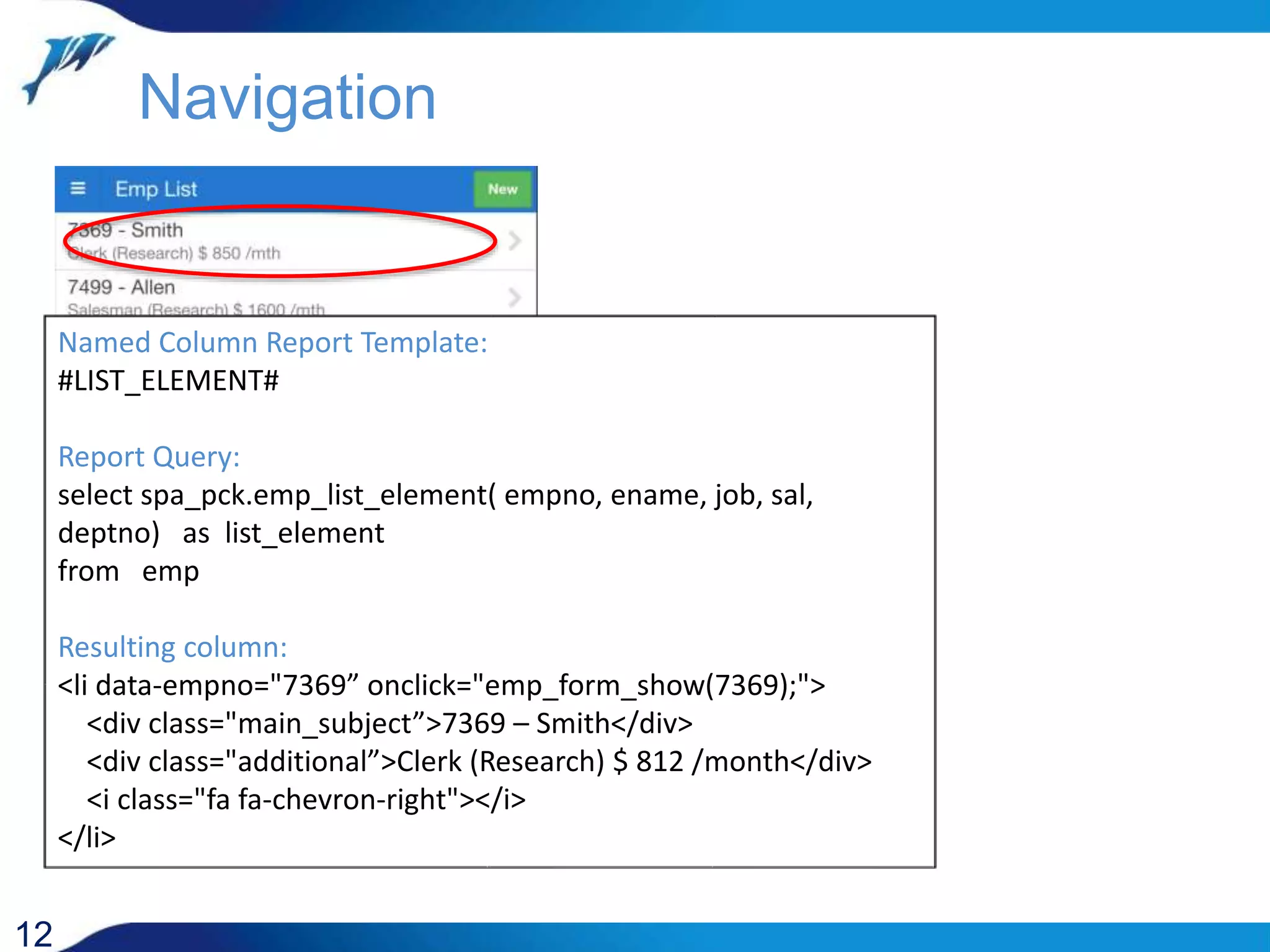 12 Named Column Report Template: #LIST_ELEMENT# Report Query: select spa_pck.emp_list_element( empno, ename, job, sal, deptno) as list_element from emp Resulting column: <li data-empno="7369” onclick="emp_form_show(7369);"> <div class="main_subject”>7369 – Smith</div> <div class="additional”>Clerk (Research) $ 812 /month</div> <i class="fa fa-chevron-right"></i> </li> Navigation 
