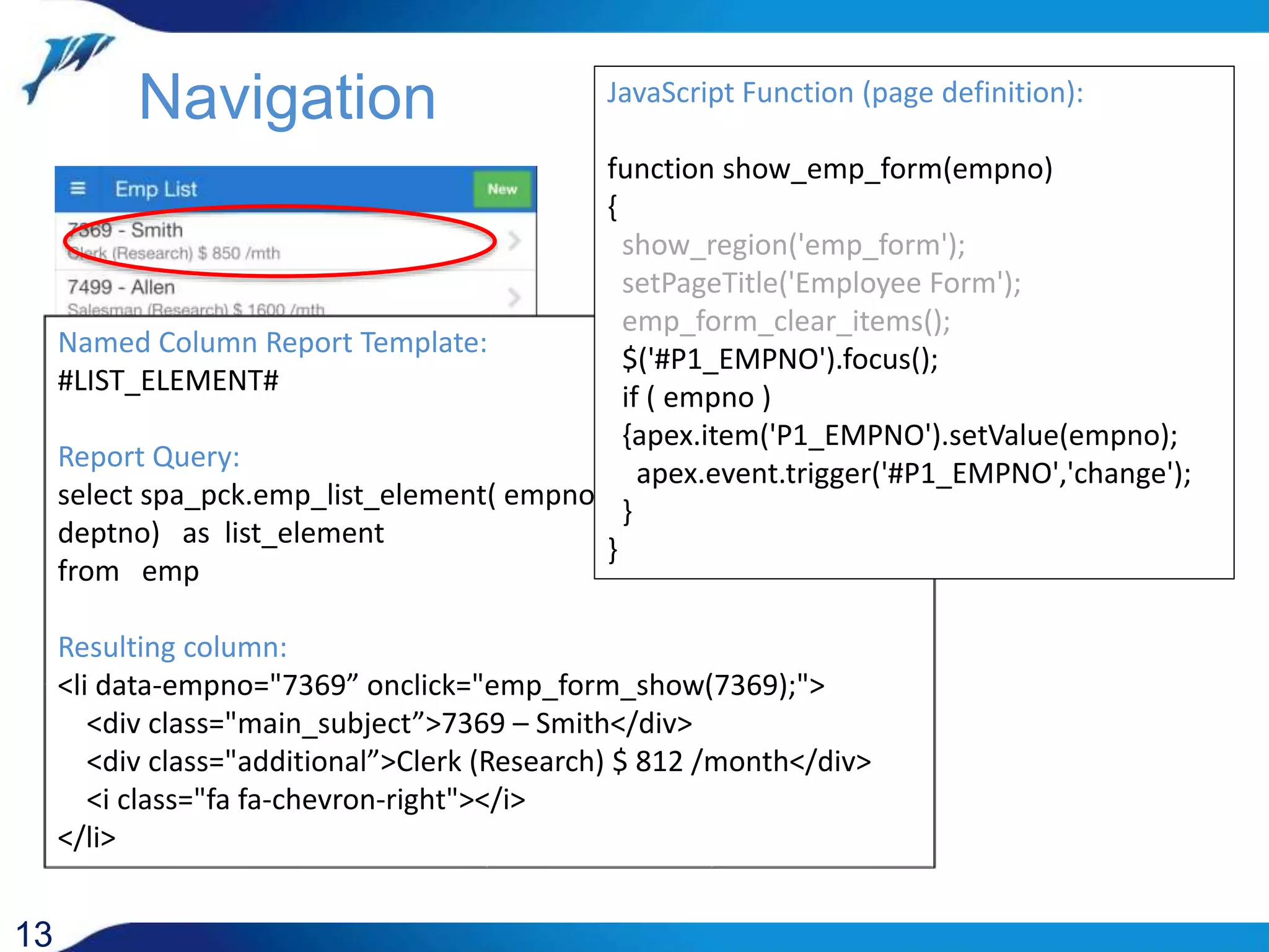 13 Named Column Report Template: #LIST_ELEMENT# Report Query: select spa_pck.emp_list_element( empno, ename, job, sal, deptno) as list_element from emp Resulting column: <li data-empno="7369” onclick="emp_form_show(7369);"> <div class="main_subject”>7369 – Smith</div> <div class="additional”>Clerk (Research) $ 812 /month</div> <i class="fa fa-chevron-right"></i> </li> Navigation JavaScript Function (page definition): function show_emp_form(empno) { show_region('emp_form'); setPageTitle('Employee Form'); emp_form_clear_items(); $('#P1_EMPNO').focus(); if ( empno ) {apex.item('P1_EMPNO').setValue(empno); apex.event.trigger('#P1_EMPNO','change'); } } 