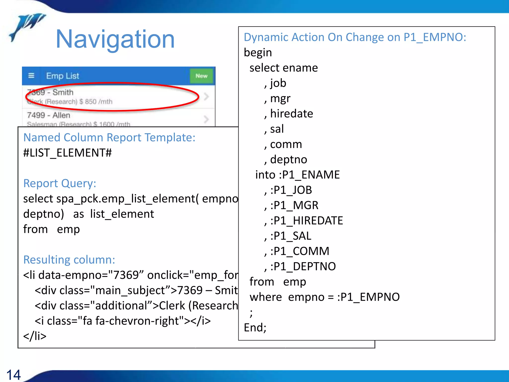 14 Named Column Report Template: #LIST_ELEMENT# Report Query: select spa_pck.emp_list_element( empno, ename, job, sal, deptno) as list_element from emp Resulting column: <li data-empno="7369” onclick="emp_form_show(7369);"> <div class="main_subject”>7369 – Smith</div> <div class="additional”>Clerk (Research) $ 812 /month</div> <i class="fa fa-chevron-right"></i> </li> Navigation JavaScript Function (page definition): function show_emp_form(empno) { show_region('emp_form'); setPageTitle('Employee Form'); emp_form_clear_items(); $('#P1_EMPNO').focus(); if ( empno ) {apex.item('P1_EMPNO').setValue(empno); apex.event.trigger('#P1_EMPNO','change'); } } Dynamic Action On Change on P1_EMPNO: begin select ename , job , mgr , hiredate , sal , comm , deptno into :P1_ENAME , :P1_JOB , :P1_MGR , :P1_HIREDATE , :P1_SAL , :P1_COMM , :P1_DEPTNO from emp where empno = :P1_EMPNO ; End; 