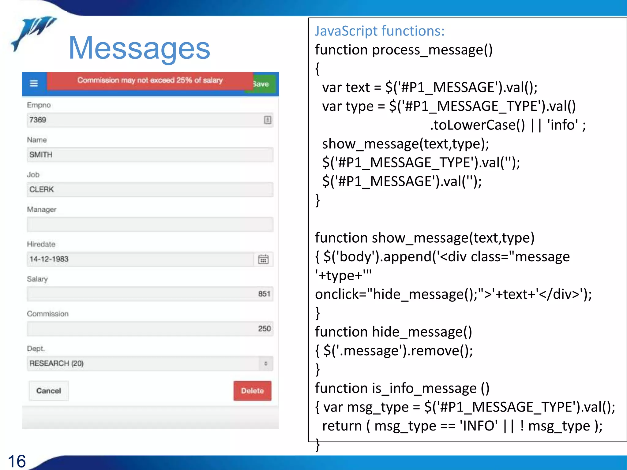 JavaScript functions: function process_message() { var text = $('#P1_MESSAGE').val(); var type = $('#P1_MESSAGE_TYPE').val() .toLowerCase() || 'info' ; show_message(text,type); $('#P1_MESSAGE_TYPE').val(''); $('#P1_MESSAGE').val(''); } function show_message(text,type) { $('body').append('<div class="message '+type+'" onclick="hide_message();">'+text+'</div>'); } function hide_message() { $('.message').remove(); } function is_info_message () { var msg_type = $('#P1_MESSAGE_TYPE').val(); return ( msg_type == 'INFO' || ! msg_type ); } 16 Messages 