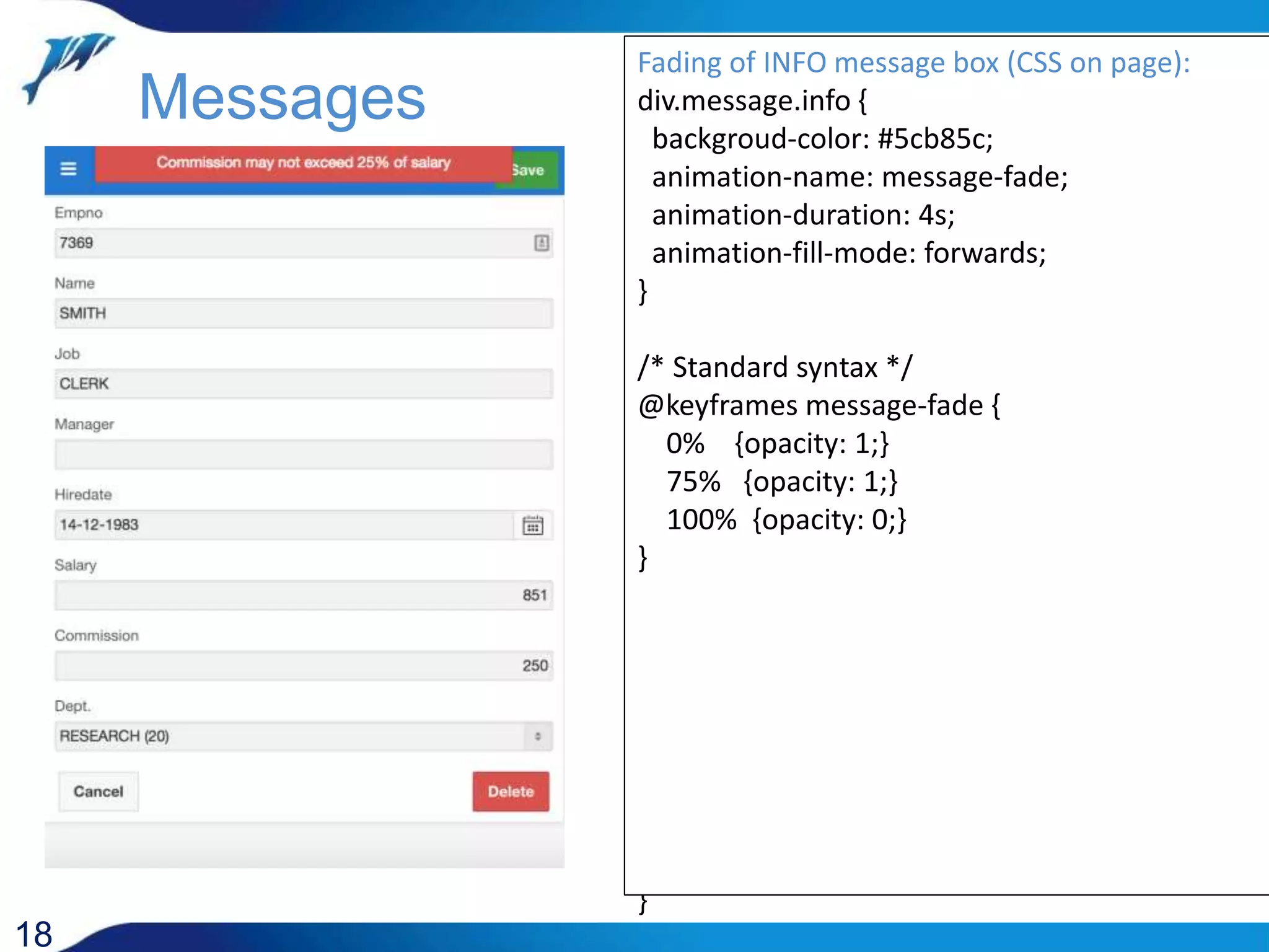 JavaScript functions: function process_message() { var text = $('#P1_MESSAGE').val(); var type = $('#P1_MESSAGE_TYPE').val() .toLowerCase() || 'info' ; show_message(text,type); $('#P1_MESSAGE_TYPE').val(''); $('#P1_MESSAGE').val(''); } function show_message(text,type) { $('body').append('<div class="message '+type+'" onclick="hide_message();">'+text+'</div>'); } function hide_message() { $('.message').remove(); } function is_info_message () { var msg_type = $('#P1_MESSAGE_TYPE').val(); return ( msg_type == 'INFO' || ! msg_type ); } 18 Messages Styling of message box (CSS on page): div.message { background-color: #5cb85c; color: white; text-align: center; padding: 5px; min-height: 30px; width: 60%; margin-left: 20%; position: fixed; top: 0; z-index: 1100; } div.message.warning { background-color: #f0ad4e; } div.message.error { background-color: #d9534f; } Fading of INFO message box (CSS on page): div.message.info { backgroud-color: #5cb85c; animation-name: message-fade; animation-duration: 4s; animation-fill-mode: forwards; } /* Standard syntax */ @keyframes message-fade { 0% {opacity: 1;} 75% {opacity: 1;} 100% {opacity: 0;} } 