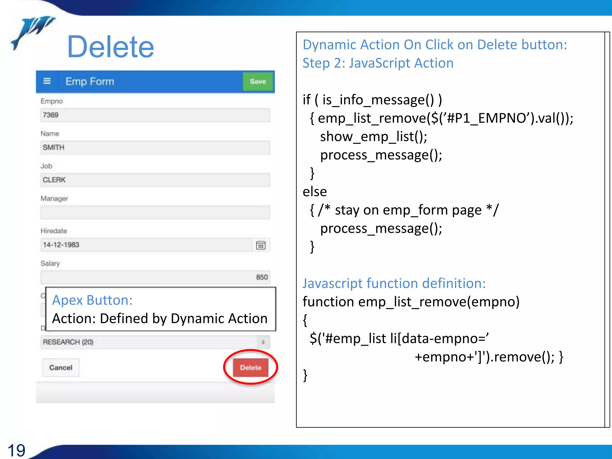 19 Delete Dynamic Action On Click on Delete button: Step 1: PL/SQL Action begin delete emp where empno = :P1_EMPNO ; if sql%rowcount = 1 then spa_pck.set_message('INFO’ ,'Employee record deleted'); else spa_pck.set_message('WARNING’ ,'Employee record NOT deleted'); end if; exception when others then spa_pck.set_message('ERROR',sqlerrm); end; Apex Button: Action: Defined by Dynamic Action Dynamic Action On Click on Delete button: Step 2: JavaScript Action if ( is_info_message() ) { emp_list_remove($(’#P1_EMPNO’).val()); show_emp_list(); process_message(); } else { /* stay on emp_form page */ process_message(); } Javascript function definition: function emp_list_remove(empno) { $('#emp_list li[data-empno=’ +empno+']').remove(); } } 