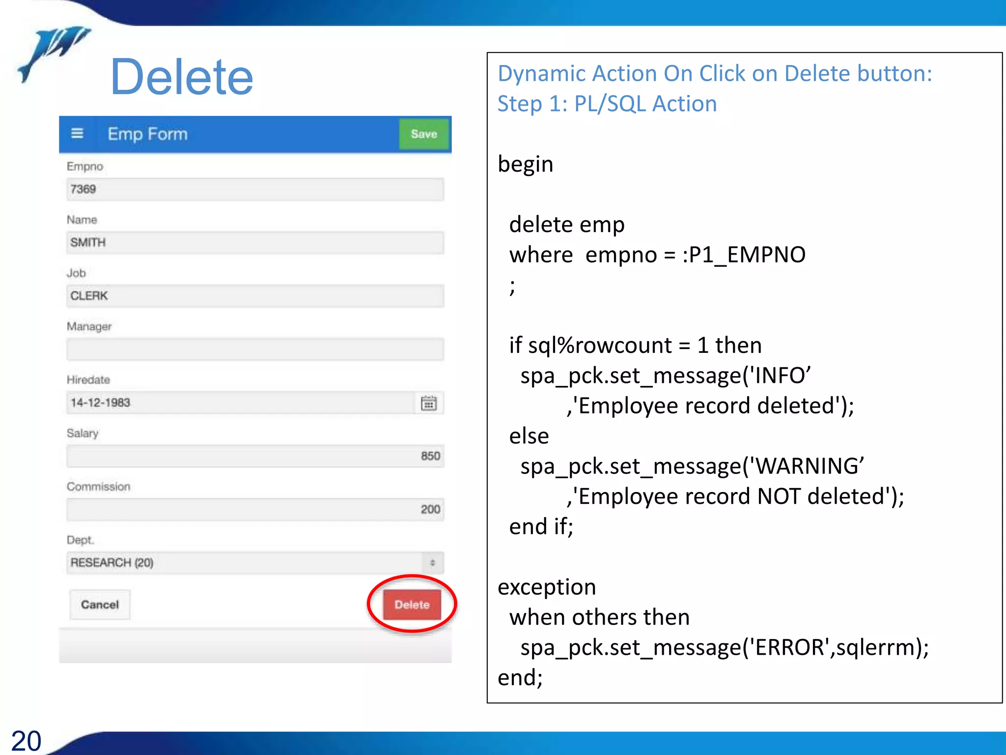 20 Delete Dynamic Action On Click on Delete button: Step 1: PL/SQL Action begin delete emp where empno = :P1_EMPNO ; if sql%rowcount = 1 then spa_pck.set_message('INFO’ ,'Employee record deleted'); else spa_pck.set_message('WARNING’ ,'Employee record NOT deleted'); end if; exception when others then spa_pck.set_message('ERROR',sqlerrm); end; 