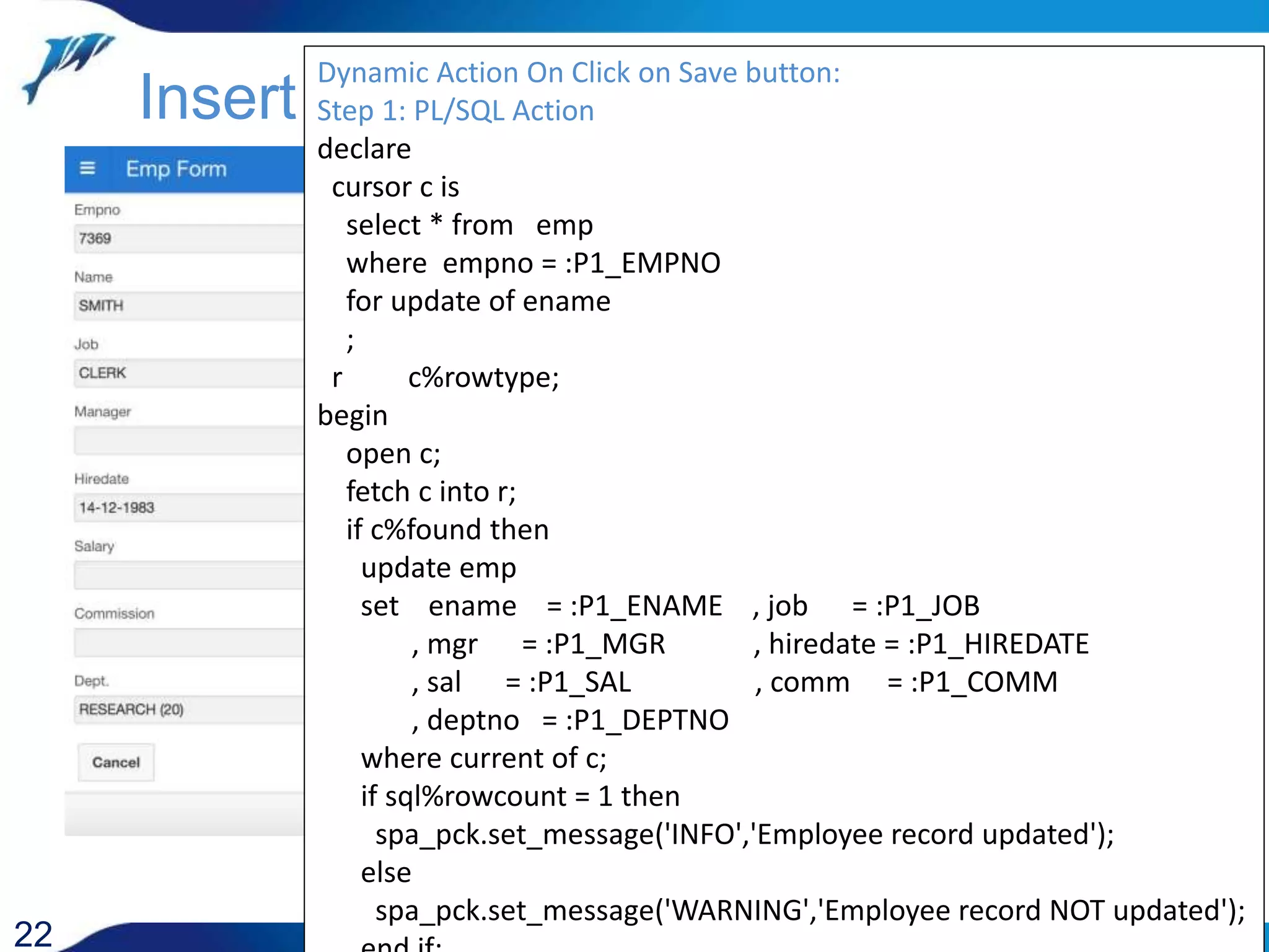 22 Insert / Update Dynamic Action On Click on Save button: Step 1: PL/SQL Action declare cursor c is select * from emp where empno = :P1_EMPNO for update of ename ; r c%rowtype; begin open c; fetch c into r; if c%found then update emp set ename = :P1_ENAME , job = :P1_JOB , mgr = :P1_MGR , hiredate = :P1_HIREDATE , sal = :P1_SAL , comm = :P1_COMM , deptno = :P1_DEPTNO where current of c; if sql%rowcount = 1 then spa_pck.set_message('INFO','Employee record updated'); else spa_pck.set_message('WARNING','Employee record NOT updated'); 