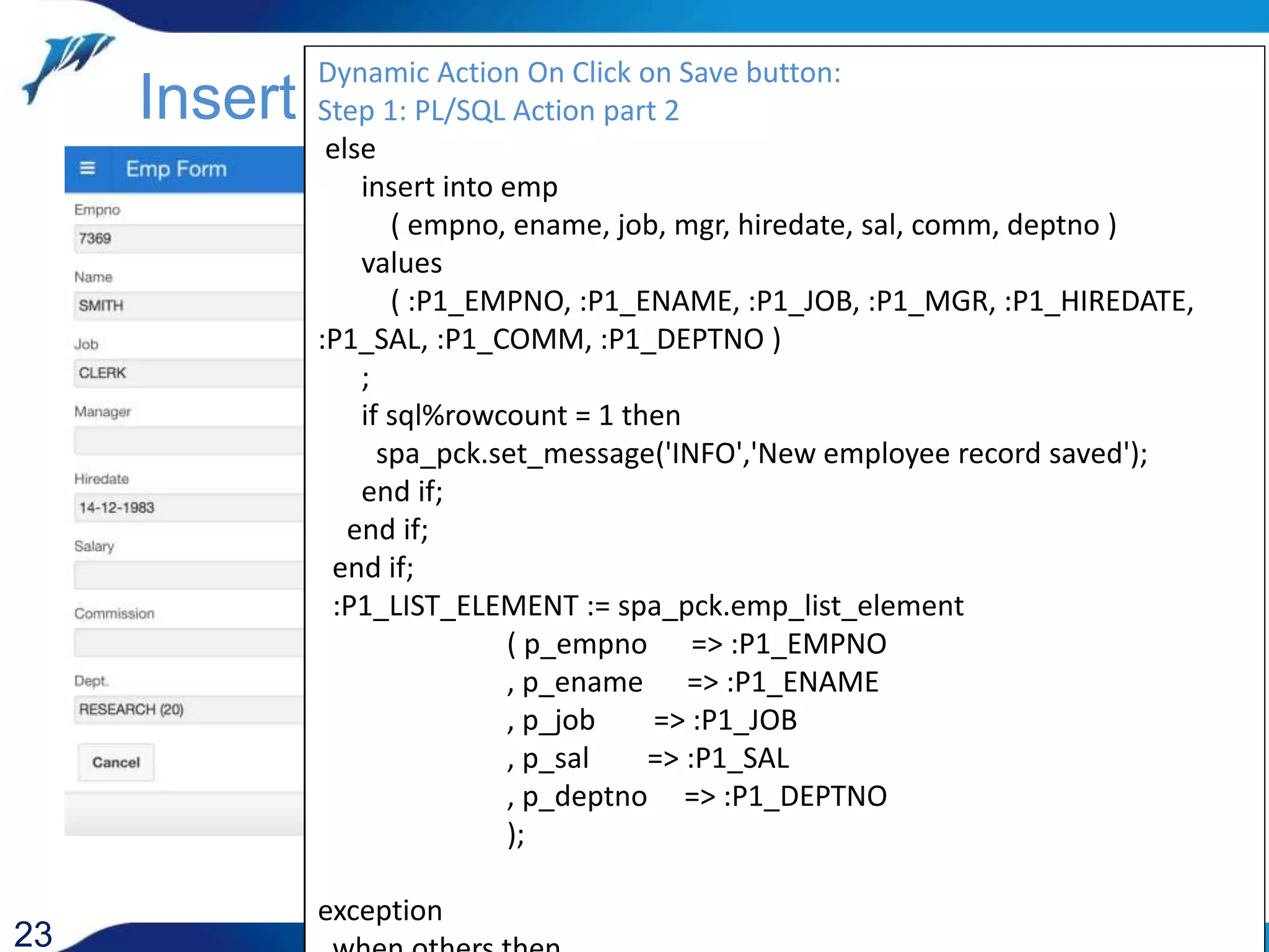 23 Insert / Update Dynamic Action On Click on Save button: Step 1: PL/SQL Action declare cursor c is select * from emp where empno = :P1_EMPNO for update of ename ; r c%rowtype; begin open c; fetch c into r; if c%found then update emp set ename = :P1_ENAME , job = :P1_JOB , mgr = :P1_MGR , hiredate = :P1_HIREDATE , sal = :P1_SAL , comm = :P1_COMM , deptno = :P1_DEPTNO where current of c; if sql%rowcount = 1 then spa_pck.set_message('INFO','Employee record updated'); else spa_pck.set_message('WARNING','Employee record NOT updated'); Dynamic Action On Click on Save button: Step 1: PL/SQL Action part 2 else insert into emp ( empno, ename, job, mgr, hiredate, sal, comm, deptno ) values ( :P1_EMPNO, :P1_ENAME, :P1_JOB, :P1_MGR, :P1_HIREDATE, :P1_SAL, :P1_COMM, :P1_DEPTNO ) ; if sql%rowcount = 1 then spa_pck.set_message('INFO','New employee record saved'); end if; end if; end if; :P1_LIST_ELEMENT := spa_pck.emp_list_element ( p_empno => :P1_EMPNO , p_ename => :P1_ENAME , p_job => :P1_JOB , p_sal => :P1_SAL , p_deptno => :P1_DEPTNO ); exception 