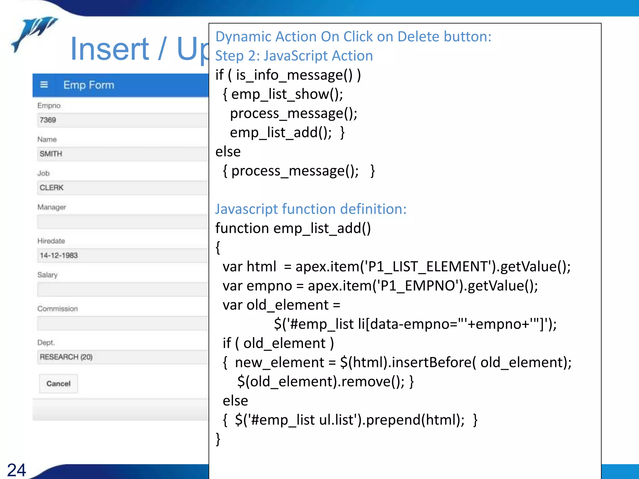 24 Insert / Update Dynamic Action On Click on Delete button: Step 2: JavaScript Action if ( is_info_message() ) { emp_list_show(); process_message(); emp_list_add(); } else { process_message(); } Javascript function definition: function emp_list_add() { var html = apex.item('P1_LIST_ELEMENT').getValue(); var empno = apex.item('P1_EMPNO').getValue(); var old_element = $('#emp_list li[data-empno="'+empno+'"]'); if ( old_element ) { new_element = $(html).insertBefore( old_element); $(old_element).remove(); } else { $('#emp_list ul.list').prepend(html); } } 