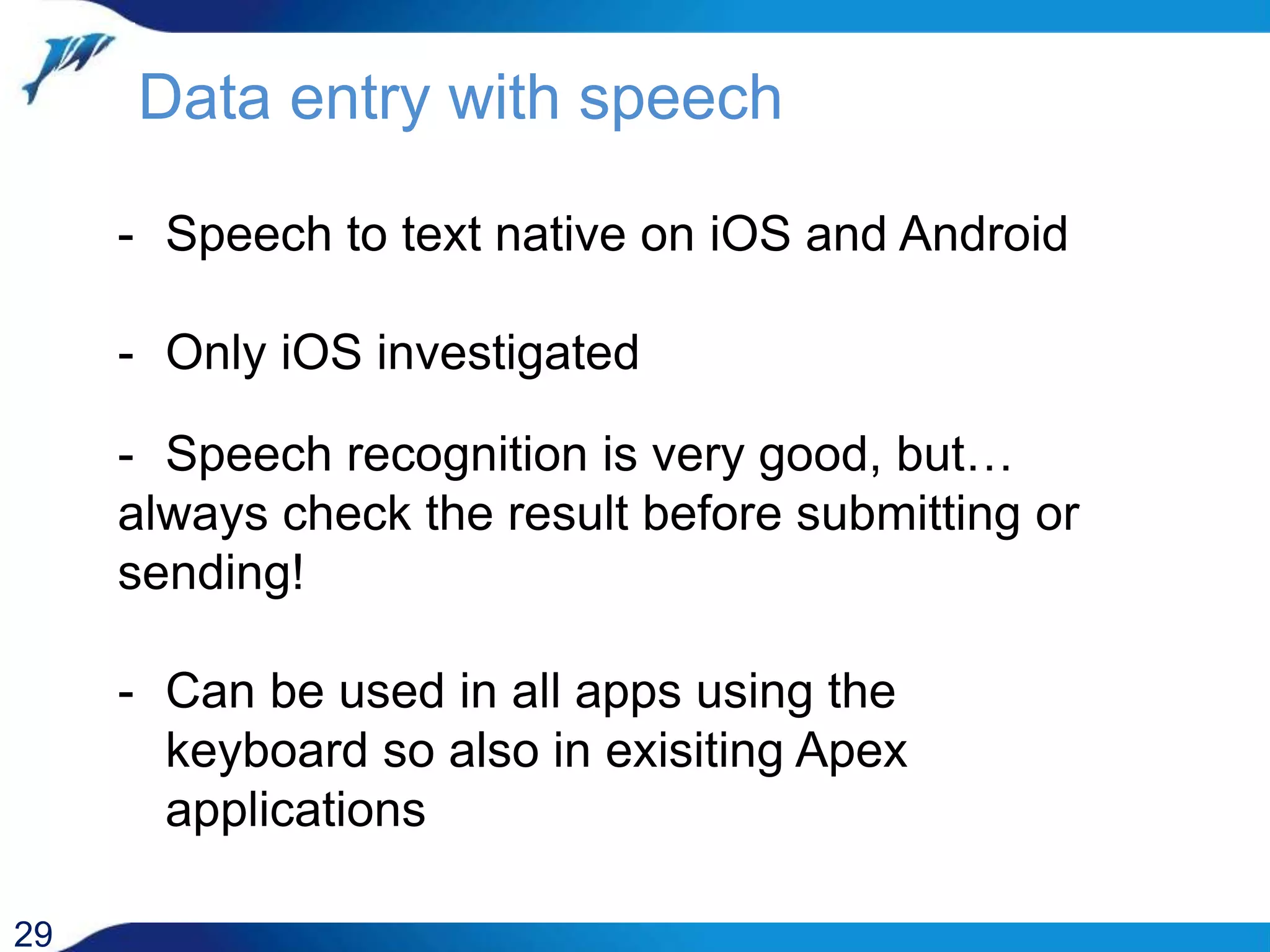 Data entry with speech 29 - Speech to text native on iOS and Android - Only iOS investigated - Speech recognition is very good, but… always check the result before submitting or sending! - Can be used in all apps using the keyboard so also in exisiting Apex applications 