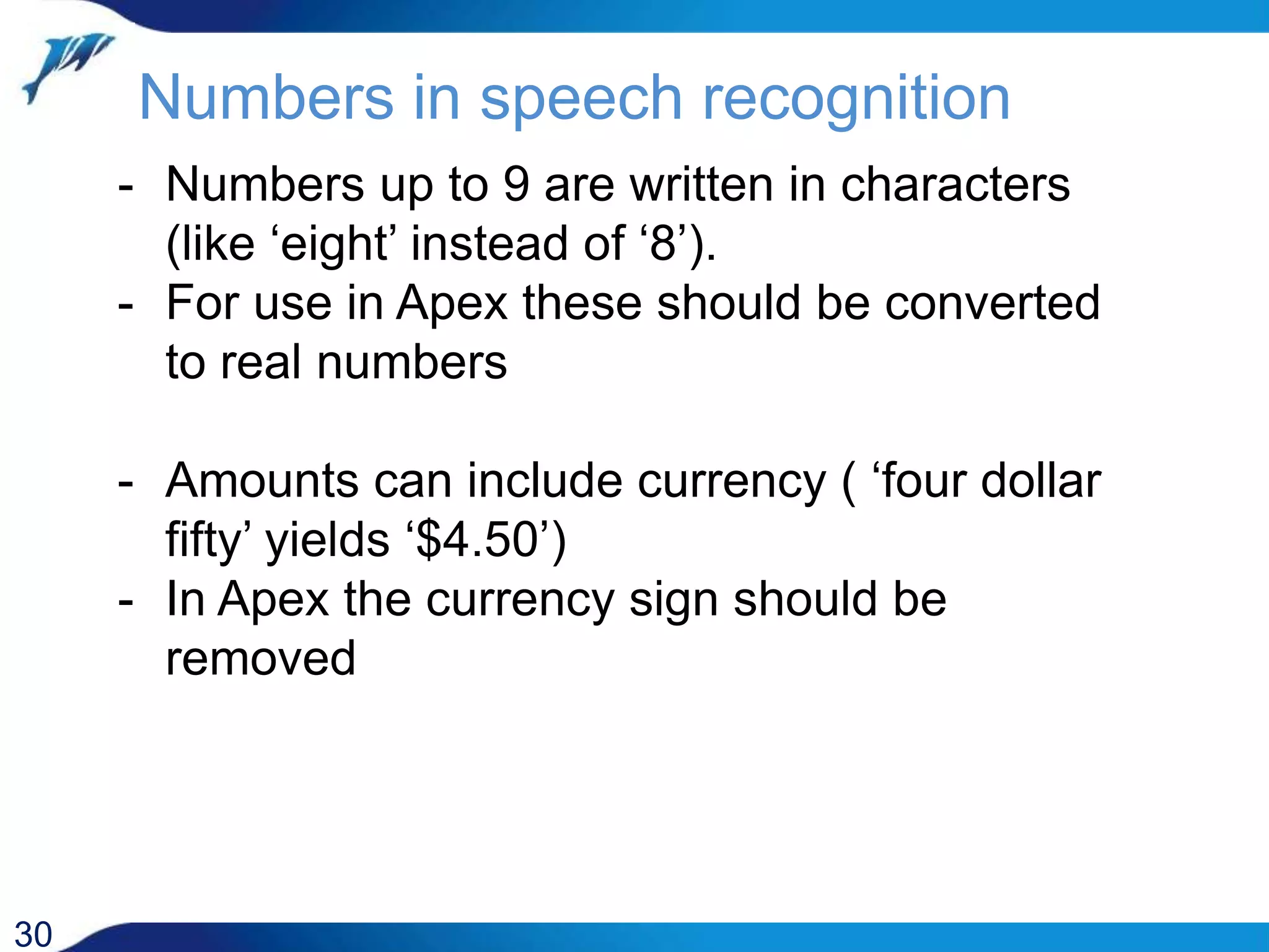 Numbers in speech recognition 30 - Numbers up to 9 are written in characters (like ‘eight’ instead of ‘8’). - For use in Apex these should be converted to real numbers - Amounts can include currency ( ‘four dollar fifty’ yields ‘$4.50’) - In Apex the currency sign should be removed 