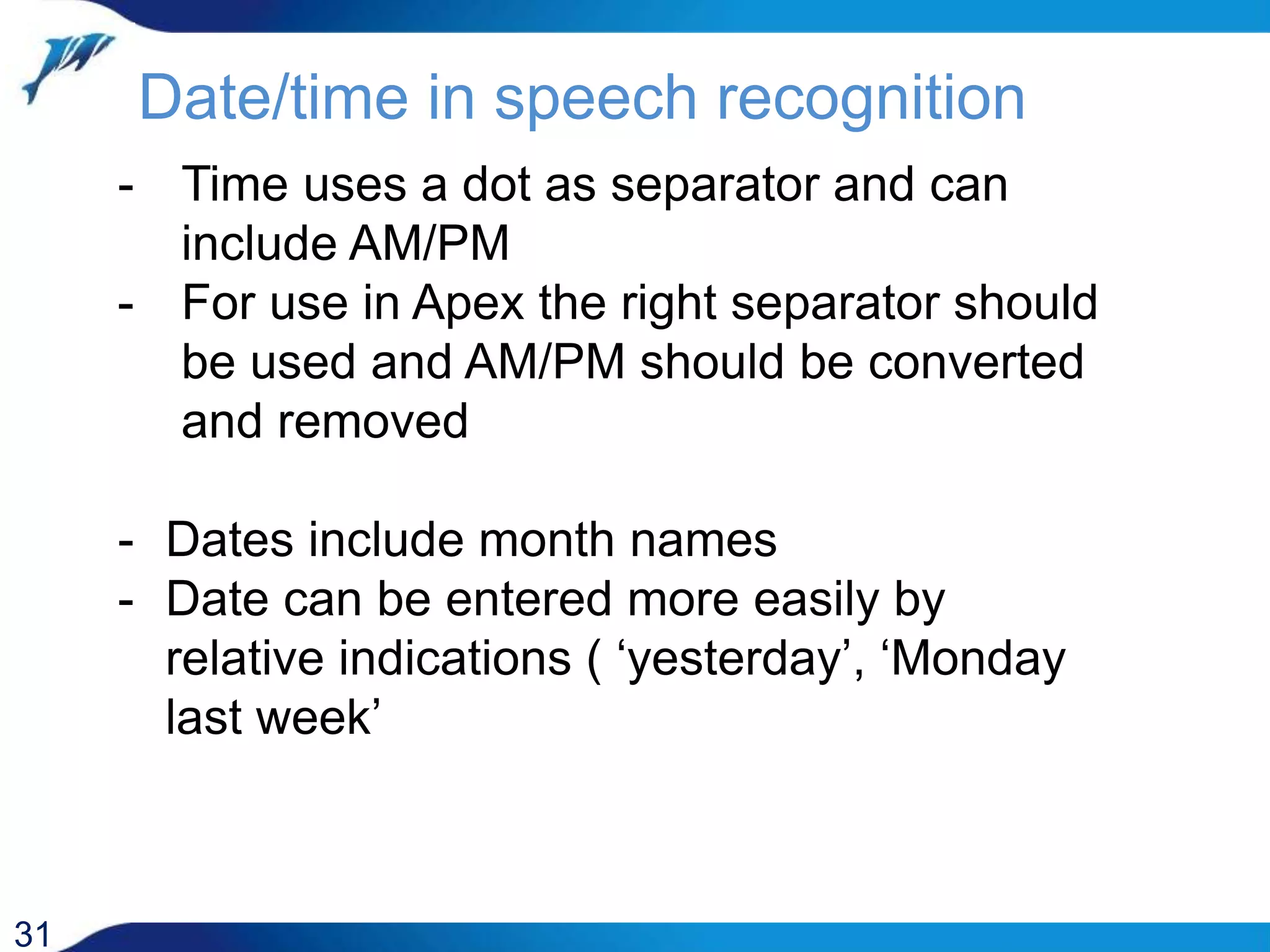 Date/time in speech recognition 31 - Time uses a dot as separator and can include AM/PM - For use in Apex the right separator should be used and AM/PM should be converted and removed - Dates include month names - Date can be entered more easily by relative indications ( ‘yesterday’, ‘Monday last week’ 