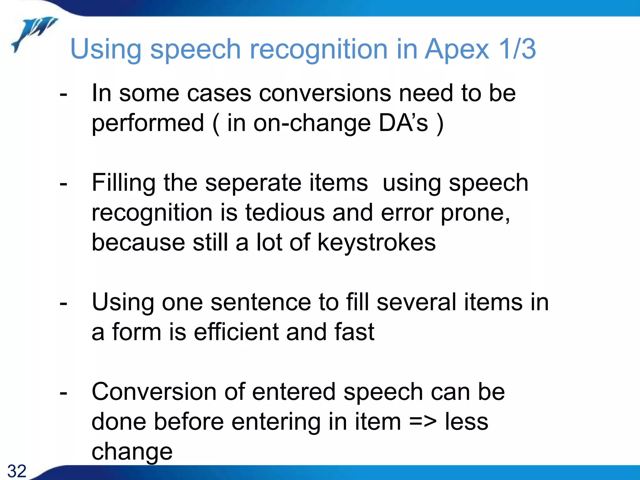 Using speech recognition in Apex 1/3 32 - In some cases conversions need to be performed ( in on-change DA’s ) - Filling the seperate items using speech recognition is tedious and error prone, because still a lot of keystrokes - Using one sentence to fill several items in a form is efficient and fast - Conversion of entered speech can be done before entering in item => less change 