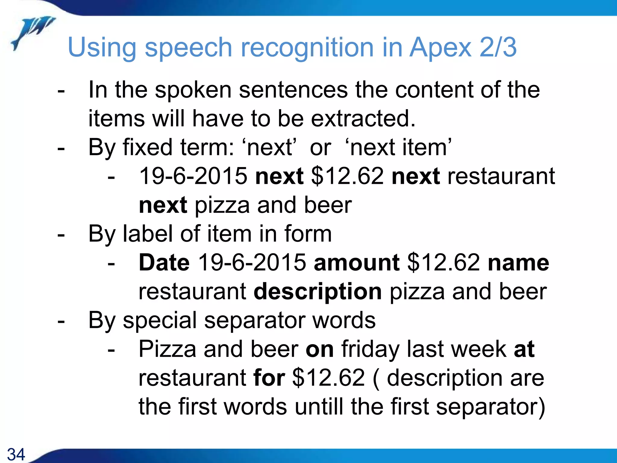 Using speech recognition in Apex 2/3 34 - In the spoken sentences the content of the items will have to be extracted. - By fixed term: ‘next’ or ‘next item’ - 19-6-2015 next $12.62 next restaurant next pizza and beer - By label of item in form - Date 19-6-2015 amount $12.62 name restaurant description pizza and beer - By special separator words - Pizza and beer on friday last week at restaurant for $12.62 ( description are the first words untill the first separator) 