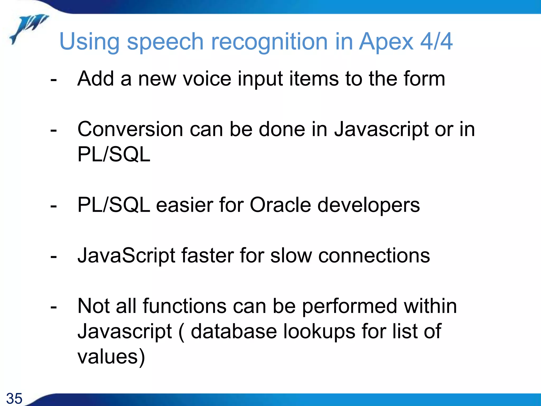 Using speech recognition in Apex 4/4 35 - Add a new voice input items to the form - Conversion can be done in Javascript or in PL/SQL - PL/SQL easier for Oracle developers - JavaScript faster for slow connections - Not all functions can be performed within Javascript ( database lookups for list of values) 