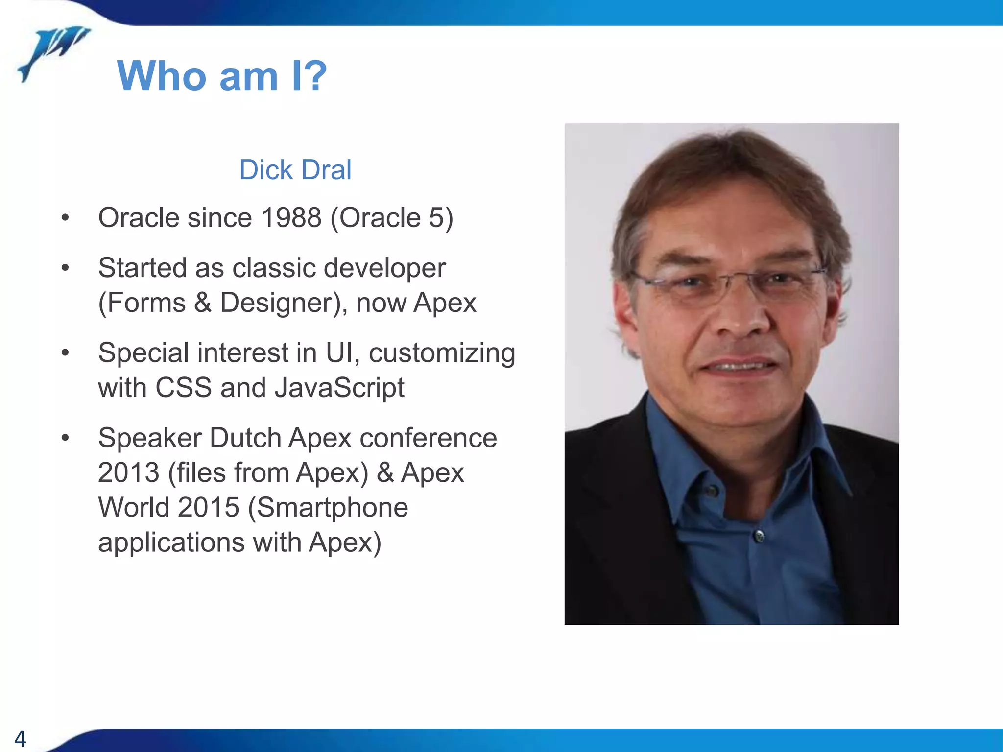 Dick Dral • Oracle since 1988 (Oracle 5) • Started as classic developer (Forms & Designer), now Apex • Special interest in UI, customizing with CSS and JavaScript • Speaker Dutch Apex conference 2013 (files from Apex) & Apex World 2015 (Smartphone applications with Apex) 4 Who am I? 