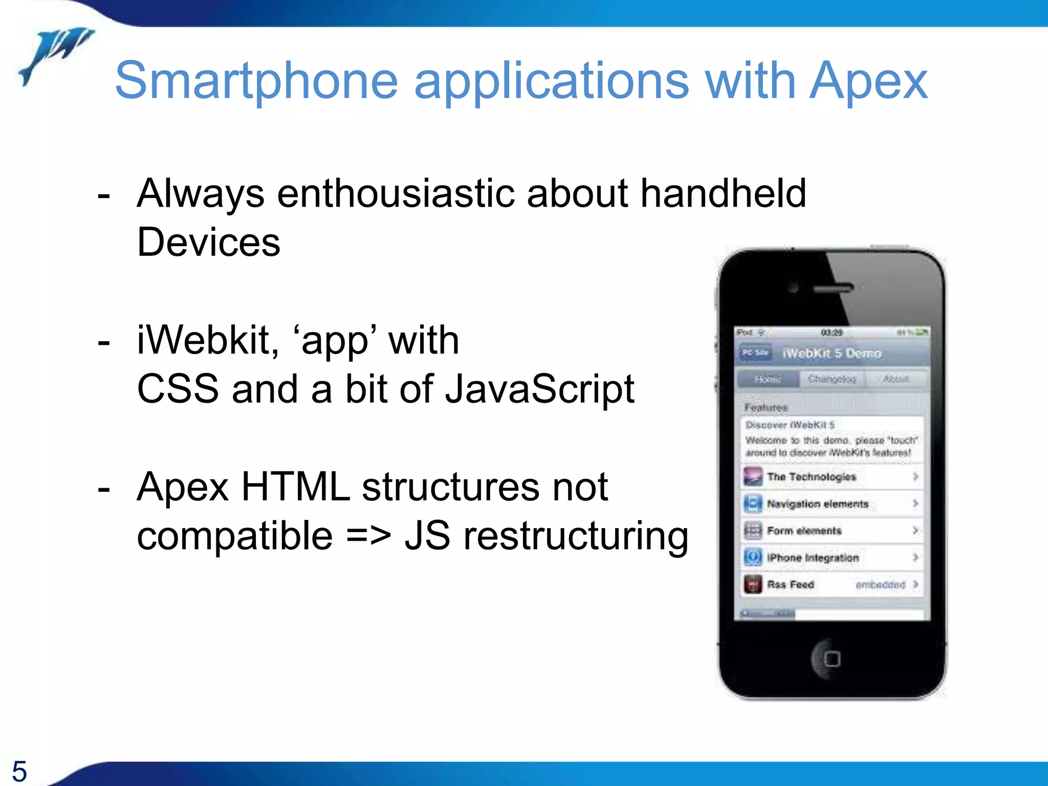 Smartphone applications with Apex 5 - Always enthousiastic about handheld Devices - iWebkit, ‘app’ with CSS and a bit of JavaScript - Apex HTML structures not compatible => JS restructuring 