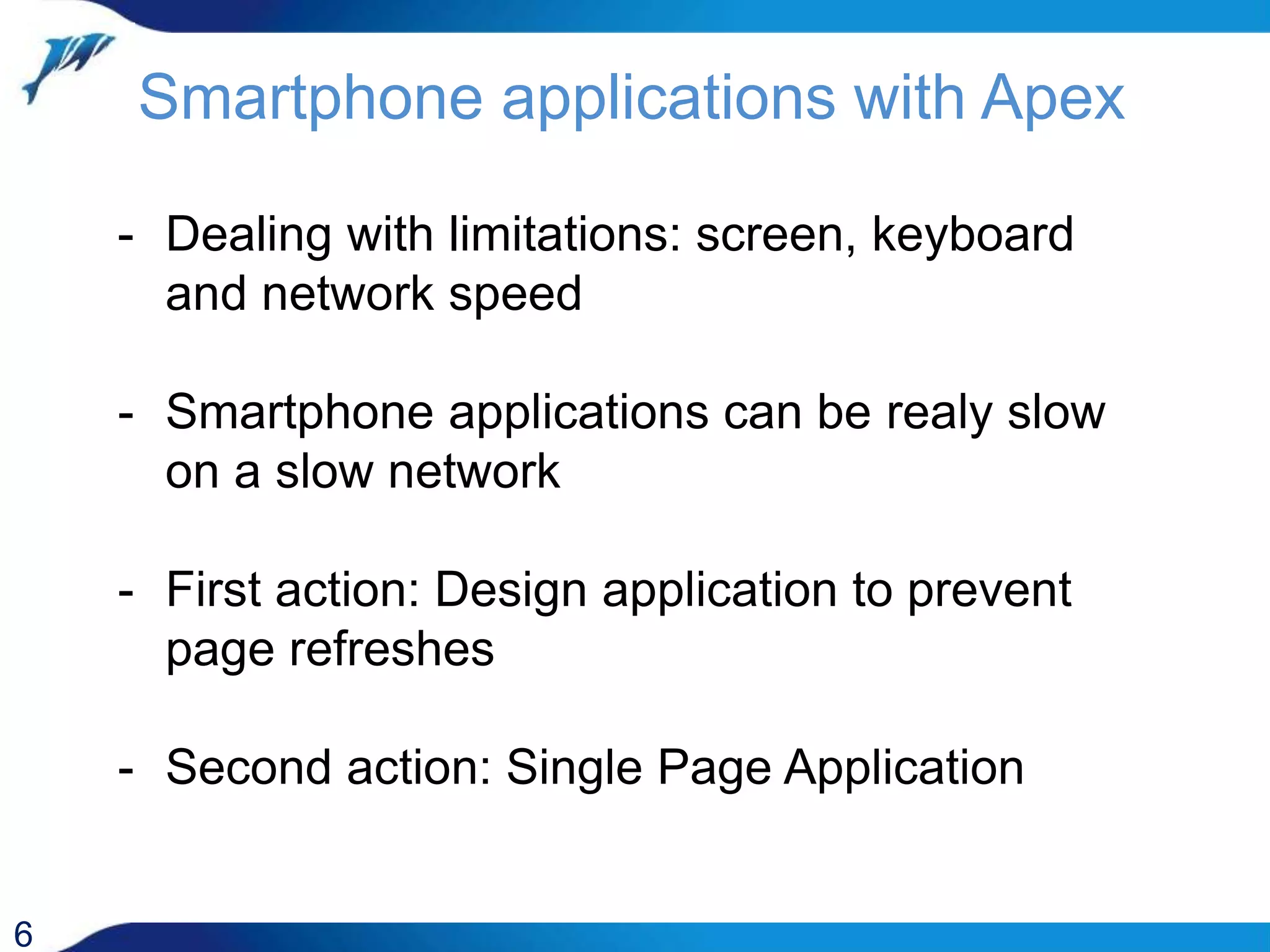 Smartphone applications with Apex 6 - Dealing with limitations: screen, keyboard and network speed - Smartphone applications can be realy slow on a slow network - First action: Design application to prevent page refreshes - Second action: Single Page Application 