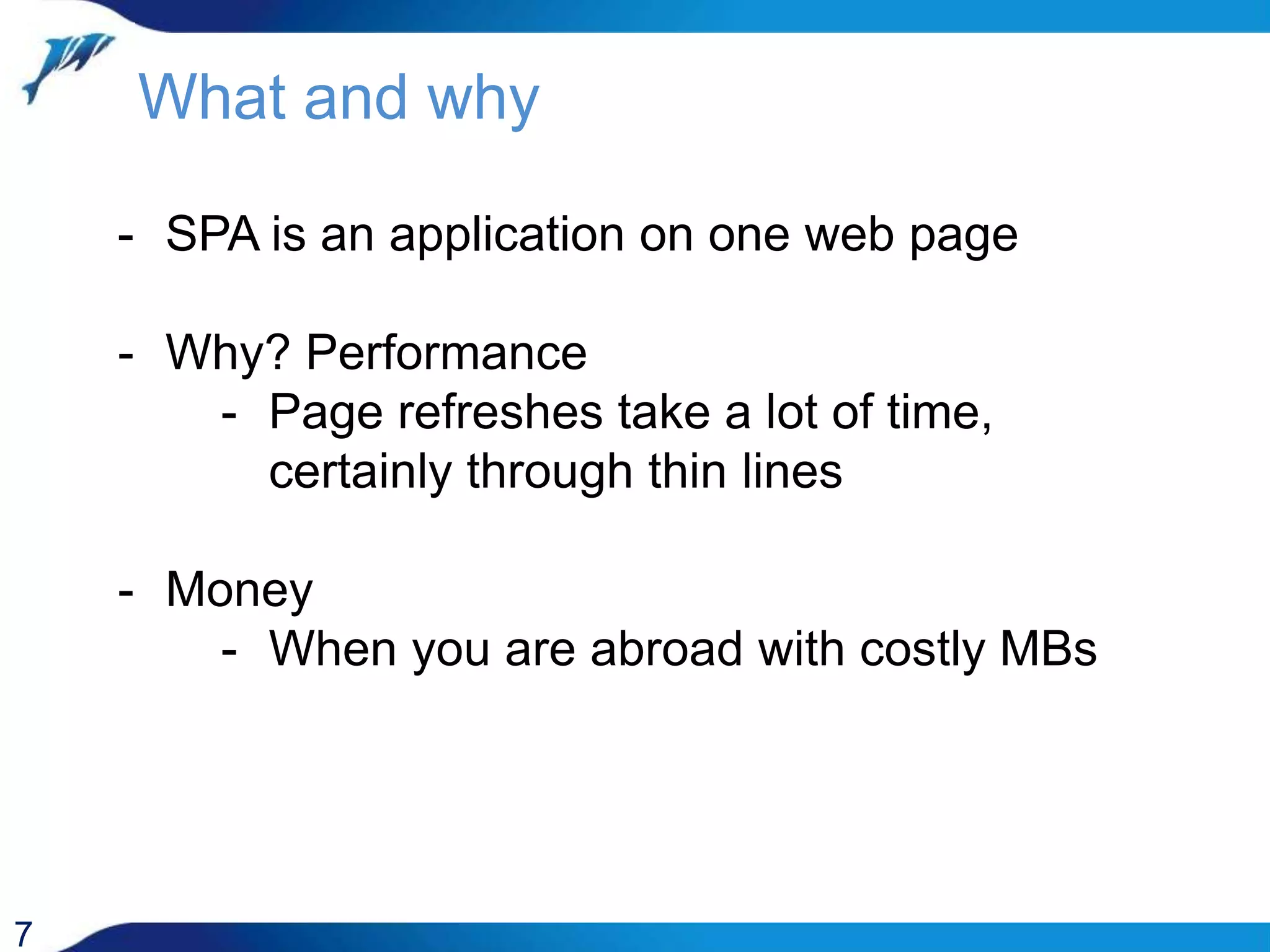 What and why 7 - SPA is an application on one web page - Why? Performance - Page refreshes take a lot of time, certainly through thin lines - Money - When you are abroad with costly MBs 