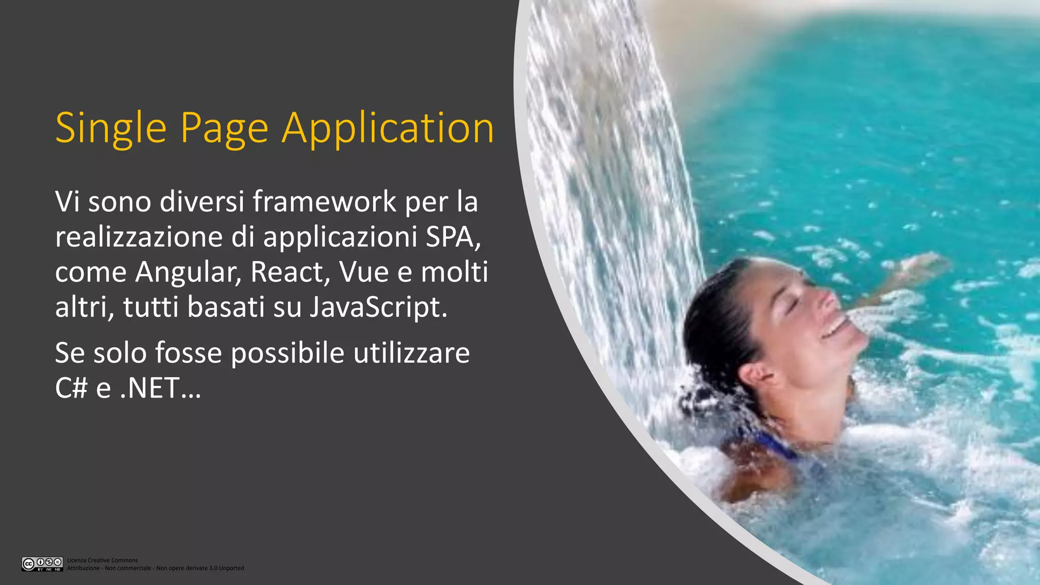 Licenza Creative Commons
Attribuzione - Non commerciale - Non opere derivate 3.0 Unported
Single Page Application
Vi sono diversi framework per la
realizzazione di applicazioni SPA,
come Angular, React, Vue e molti
altri, tutti basati su JavaScript.
Se solo fosse possibile utilizzare
C# e .NET…
 