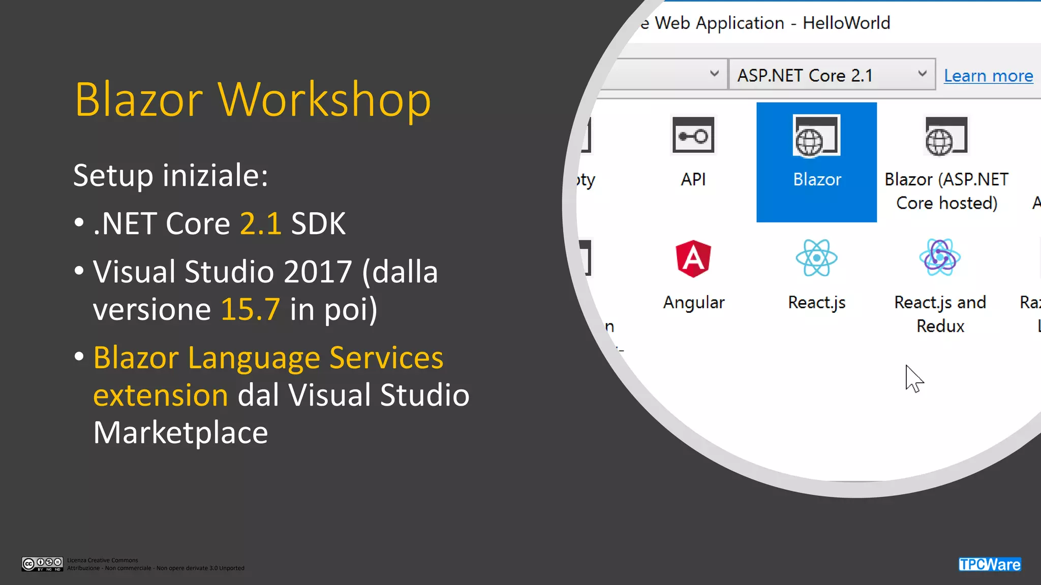 Licenza Creative Commons
Attribuzione - Non commerciale - Non opere derivate 3.0 Unported
Blazor Workshop
Setup iniziale:
• .NET Core 2.1 SDK
• Visual Studio 2017 (dalla
versione 15.7 in poi)
• Blazor Language Services
extension dal Visual Studio
Marketplace
 