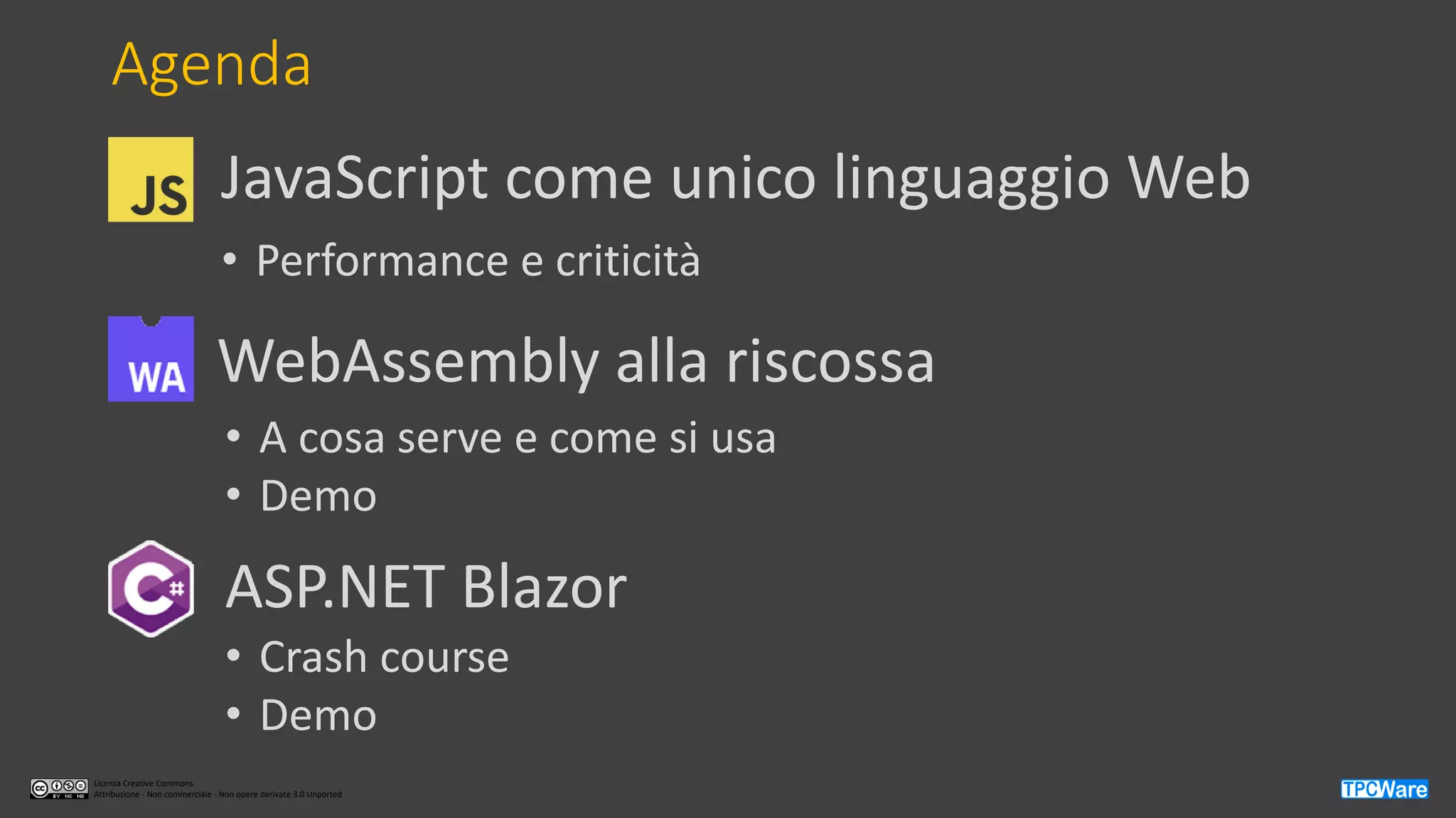 Licenza Creative Commons
Attribuzione - Non commerciale - Non opere derivate 3.0 Unported
Agenda
WebAssembly alla riscossa
ASP.NET Blazor
• A cosa serve e come si usa
• Demo
• Crash course
• Demo
JavaScript come unico linguaggio Web
• Performance e criticità
 