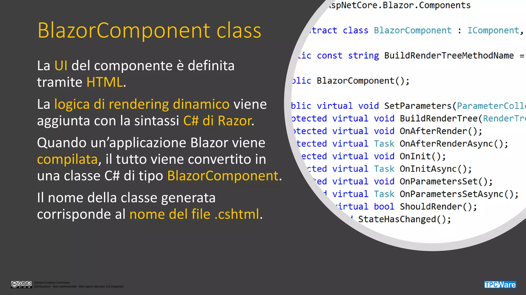 Licenza Creative Commons
Attribuzione - Non commerciale - Non opere derivate 3.0 Unported
BlazorComponent class
La UI del componente è definita
tramite HTML.
La logica di rendering dinamico viene
aggiunta con la sintassi C# di Razor.
Quando un’applicazione Blazor viene
compilata, il tutto viene convertito in
una classe C# di tipo BlazorComponent.
Il nome della classe generata
corrisponde al nome del file .cshtml.
 