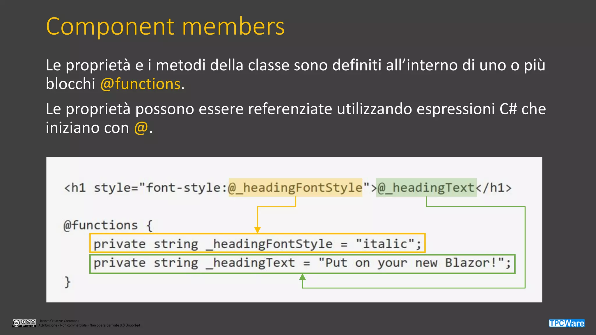 Licenza Creative Commons
Attribuzione - Non commerciale - Non opere derivate 3.0 Unported
Component members
Le proprietà e i metodi della classe sono definiti all’interno di uno o più
blocchi @functions.
Le proprietà possono essere referenziate utilizzando espressioni C# che
iniziano con @.
 