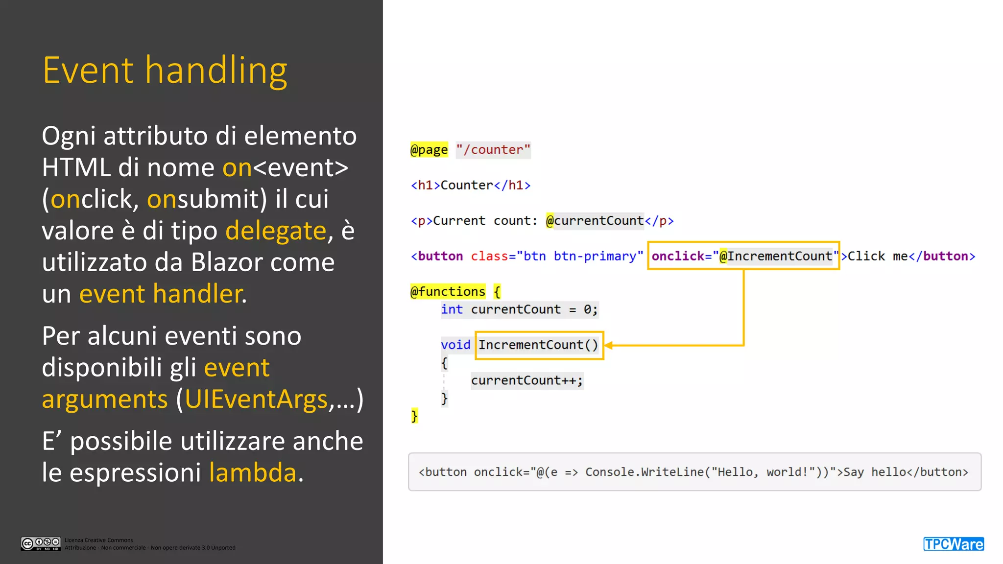 Licenza Creative Commons
Attribuzione - Non commerciale - Non opere derivate 3.0 Unported
Licenza Creative Commons
Attribuzione - Non commerciale - Non opere derivate 3.0 Unported
Event handling
Ogni attributo di elemento
HTML di nome on<event>
(onclick, onsubmit) il cui
valore è di tipo delegate, è
utilizzato da Blazor come
un event handler.
Per alcuni eventi sono
disponibili gli event
arguments (UIEventArgs,…)
E’ possibile utilizzare anche
le espressioni lambda.
 
