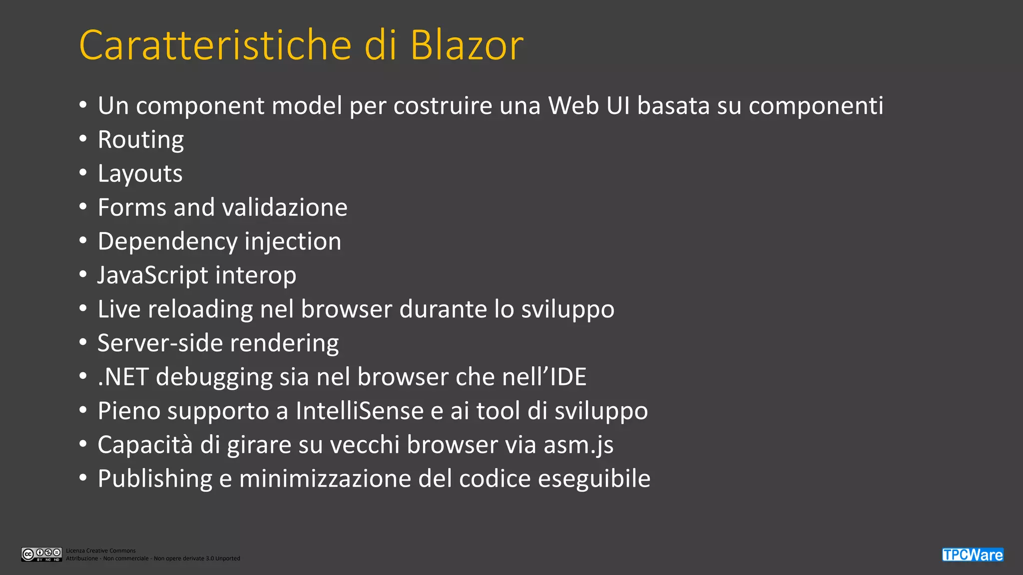 Licenza Creative Commons
Attribuzione - Non commerciale - Non opere derivate 3.0 Unported
Caratteristiche di Blazor
• Un component model per costruire una Web UI basata su componenti
• Routing
• Layouts
• Forms and validazione
• Dependency injection
• JavaScript interop
• Live reloading nel browser durante lo sviluppo
• Server-side rendering
• .NET debugging sia nel browser che nell’IDE
• Pieno supporto a IntelliSense e ai tool di sviluppo
• Capacità di girare su vecchi browser via asm.js
• Publishing e minimizzazione del codice eseguibile
 