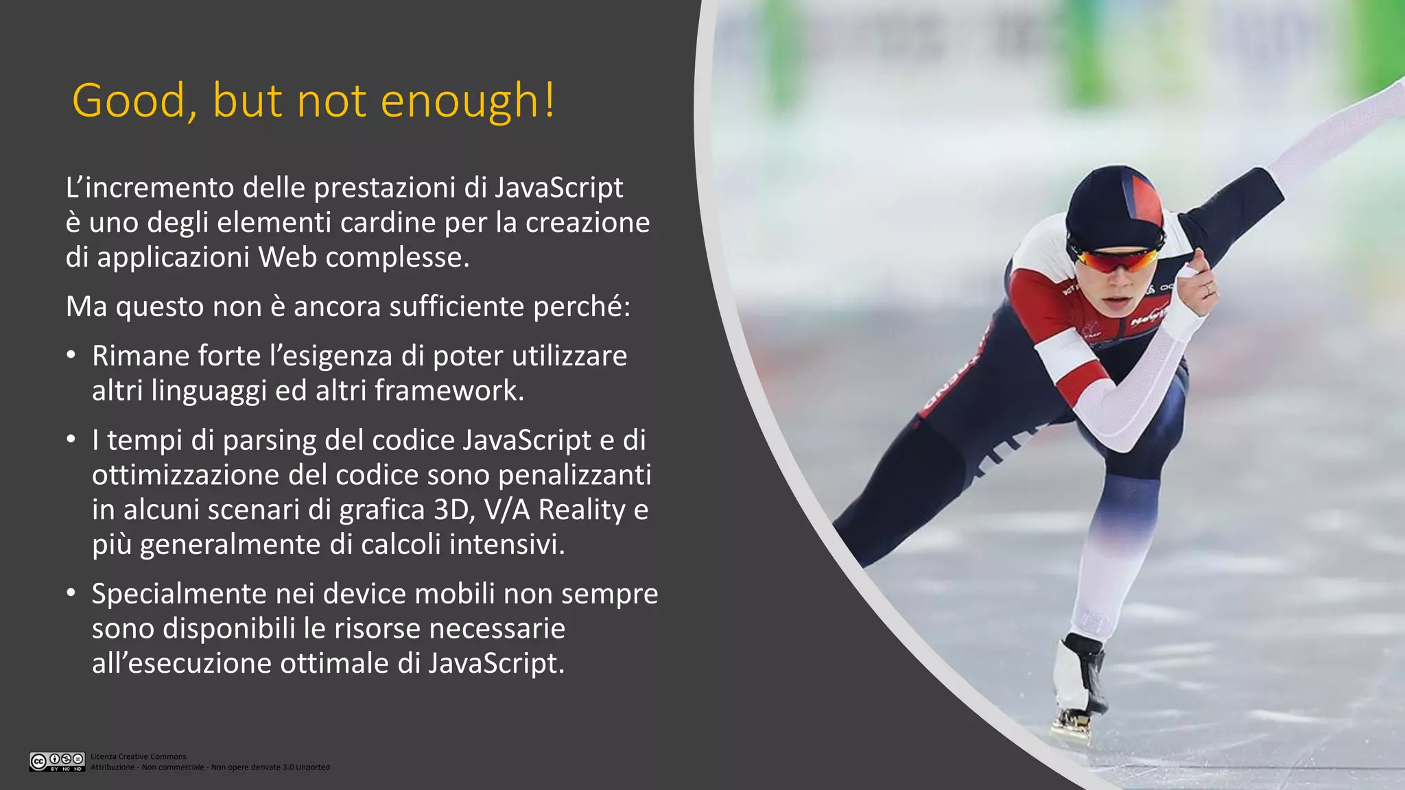 Licenza Creative Commons
Attribuzione - Non commerciale - Non opere derivate 3.0 Unported
Good, but not enough!
L’incremento delle prestazioni di JavaScript
è uno degli elementi cardine per la creazione
di applicazioni Web complesse.
Ma questo non è ancora sufficiente perché:
• Rimane forte l’esigenza di poter utilizzare
altri linguaggi ed altri framework.
• I tempi di parsing del codice JavaScript e di
ottimizzazione del codice sono penalizzanti
in alcuni scenari di grafica 3D, V/A Reality e
più generalmente di calcoli intensivi.
• Specialmente nei device mobili non sempre
sono disponibili le risorse necessarie
all’esecuzione ottimale di JavaScript.
 