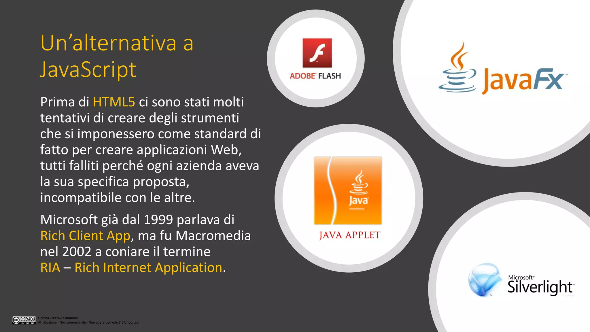 Licenza Creative Commons
Attribuzione - Non commerciale - Non opere derivate 3.0 Unported
Un’alternativa a
JavaScript
Prima di HTML5 ci sono stati molti
tentativi di creare degli strumenti
che si imponessero come standard di
fatto per creare applicazioni Web,
tutti falliti perché ogni azienda aveva
la sua specifica proposta,
incompatibile con le altre.
Microsoft già dal 1999 parlava di
Rich Client App, ma fu Macromedia
nel 2002 a coniare il termine
RIA – Rich Internet Application.
 
