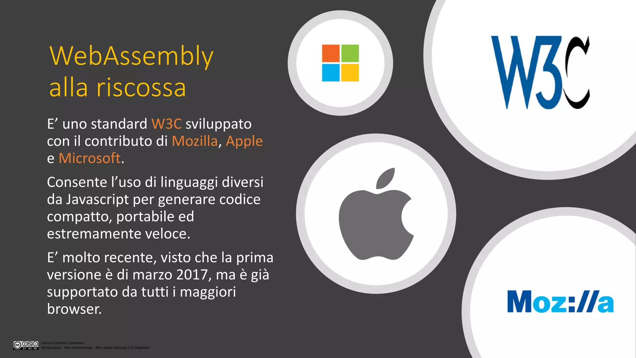 Licenza Creative Commons
Attribuzione - Non commerciale - Non opere derivate 3.0 Unported
WebAssembly
alla riscossa
E’ uno standard W3C sviluppato
con il contributo di Mozilla, Apple
e Microsoft.
Consente l’uso di linguaggi diversi
da Javascript per generare codice
compatto, portabile ed
estremamente veloce.
E’ molto recente, visto che la prima
versione è di marzo 2017, ma è già
supportato da tutti i maggiori
browser.
 